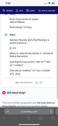 7:53
SEARCH &, ASK
CHAT
Vx MATH SOLVER
Given: Cross-section of a pipe=
450mm*900mm
Fluid Velocity = 0.77m/s
Step 2
Solution: Flowrate, Q of a fluid flowing in a
section is given as
Q = A.V
Where, A = area of cross-section, V= Velocity of
%3D
fluid at that section
Area of given cross section = 450* 103 * 900*
10-3 = 0.405m2
%3D
Flow rate, Q = 0.405m2 * 0.77 m/s = 0.31185
m³/s (Ans)
WAS THIS HELPFUL?
2 Still Need Help?
There are no follow up questions yet. Ask away and one
of our Experts will answer your question shortly.
AA
A bartleby.com
