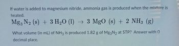 **Chemical Reaction Between Magnesium Nitride and Water**

When water is added to magnesium nitride and heated, ammonia gas is produced. The chemical equation for this reaction is:

\[
\text{Mg}_3\text{N}_2 (s) + 3 \text{H}_2\text{O} (l) \rightarrow 3 \text{MgO} (s) + 2 \text{NH}_3 (g)
\]

**Problem Statement:**

Calculate the volume (in mL) of \(\text{NH}_3\) produced from 1.82 g of \(\text{Mg}_3\text{N}_2\) at standard temperature and pressure (STP). Provide the answer with zero decimal places.