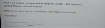 **Question:**

What is the frequency of a wave with an energy of \( (5.42 \times 10^{-19}) \) J? Answer to 3 significant figures in scientific notation.

**Note:** Your answer is assumed to be reduced to the highest power possible.

**Your Answer:**

\[ \boxed{} \times 10^{\boxed{}} \]