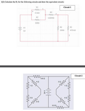 Q2) Calculate the Rr for the following circuits and draw the equivalent circuits:
tili
V1
5V
Μ
4
3 Ω
Μ
R1
Μ
4.1kΩ
R2
100Ω
4Ω
0.6 Ω
24 V
R3
www
5.00ΜΩ
2
0.5 Ω
Μ
R4
330Ω
3 Ω
Circuit 1
2Ω
C
4Ω
3
355
R5
470 ΚΩ
Μ
ww
Circuit 2