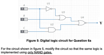 1
1
A
B
C
1
U1
U2
U3
U4
Y
Figure 5: Digital logic circuit for Question 6a
For the circuit shown in figure 5, modify the circuit so that the same logic is
implemented using only NAND gates.
