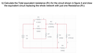 b) Calculate the Total equivalent resistance (RT) for the circuit shown in figure 4 and draw
the equivalent circuit replacing the whole network with just one Resistance (RT):
Hilt
V1
5V
4
R1
4.1k92
R2
10092
1
ww
R3
2.00ΜΩ
R7
1 ΜΩ
2
ww
3
R4
33092
R6
ww
59092
www
5
R5
470 kQ2