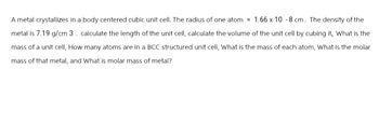 A metal crystallizes in a body centered cubic unit cell. The radius of one atom = 1.66 x 10 -8 cm. The density of the
metal is 7.19 g/cm 3. calculate the length of the unit cell, calculate the volume of the unit cell by cubing it, What is the
mass of a unit cell, How many atoms are in a BCC structured unit cell, What is the mass of each atom, What is the molar
mass of that metal, and What is molar mass of metal?