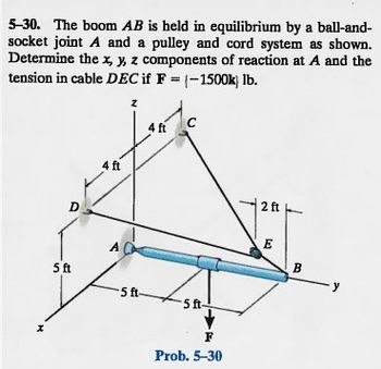 5-30. The boom AB is held in equilibrium by a ball-and-
socket joint A and a pulley and cord system as shown.
Determine the x, y, z components of reaction at A and the
tension in cable DEC if F = (-1500k) lb.
x
D
5 ft
4 ft
A
z
-5 ft-
4 ft
C
5 ft-
F
Prob. 5-30
2 ft
E
B
-y