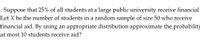 2. Suppose that 25% of all students at a large public university receive financial
Let X be the number of students in a random sample of size 50 who receive
financial aid. By using an appropriate distribution approximate the probability
at most 10 students receive aid?
