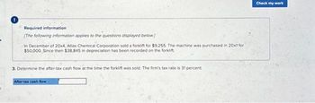 Required information
[The following information applies to the questions displayed below.)
In December of 20x4, Atlas Chemical Corporation sold a forklift for $9,255. The machine was purchased in 20x1 for
$50,000. Since then $38,845 in depreciation has been recorded on the forklift.
3. Determine the after-tax cash flow at the time the forklift was sold. The firm's tax rate is 31 percent.
After-tax cash flow
Check my work