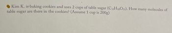 Kim K. is baking cookies and uses 2 cups of table sugar (C12H22O11). How many molecules of
table sugar are there in the cookies? (Assume 1 cup is 200g)