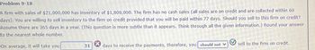 Problem 9-18
A firm with sales of $21,000,000 has inventory of $1,800,000. The firm has no cash sales (all sales are on credit and are collected within 60
days). You are willing to sell inventory to the firm on credit provided that you will be paid within 77 days. Should you sell to this firm on credit?
Assume there are 365 days in a year. (This question is more subtle than it appears. Think through all the given information.) Round your answer
to the nearest whole number.
On average, it will take you
31
days to receive the payments, therefore, you should not v
sell to the firm on credit.