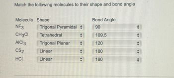 Match the following molecules to their shape and bond angle
Molecule Shape
NF3
CH3CI
AICI 3
CS2
HCI
Trigonal Pyramidal +
Tetrahedral
-
Trigonal Planar
Linear
Linear
+
#
Bond Angle
90
109.5
120
180
180
+
+
+
→
H