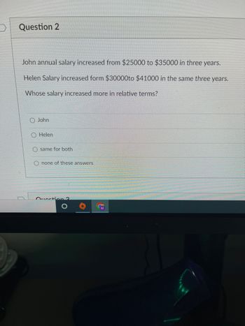 Question 2
John annual salary increased from $25000 to $35000 in three years.
Helen Salary increased form $30000to $41000 in the same three years.
Whose salary increased more in relative terms?
John
Helen
Osame for both
Onone of these answers
Question ?
O
O
M