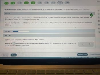 ### Confidence Interval Calculation for Proportion of Children Owning a Smartphone

**Scenario:**
A sociologist wants to construct a 95% confidence interval for the proportion of children aged 8-10 living in New York who own a smartphone.

#### Part 1:
(a) A survey by the National Consumers League estimated the nationwide proportion to be 0.38. Using this estimate, what sample size is needed so that the confidence interval will have a margin of error of 0.04?

**Solution:**
> A sample of **566** children aged 8-10 living in New York is needed to obtain a 95% confidence interval with a margin of error of 0.04 using the estimate 0.38 for \( p \).

#### Part 2:
(b) Estimate the sample size needed if no estimate of \( p \) is available.

**Solution:**
> A sample of [  ] children aged 8-10 living in New York is needed to obtain a 95% confidence interval with a margin of error of 0.04 when no estimate of \( p \) is available.

**Progress Indicator:**
There is a progress bar displaying that the task is 1/3 complete, showing that the user is on the first part of a three-part exercise.

#### Notes:
- **Graphical Elements:** There are no graphs or diagrams in this image.
- **Interactive Elements:**
  - Text input box for entering the sample size in part (b).
  - "Check" button to verify the answer.
  - "Skip Part," "Save For Later," and "Submit Assignment" options are available.

**Rights and Credits:**
This content is © 2023 McGraw Hill LLC. All rights reserved.

**Additional Tips for Students:**
- When no estimate of \( p \) is available, use 0.5 for \( p \) in the sample size calculation as it maximizes the required sample size and provides a conservative estimate.