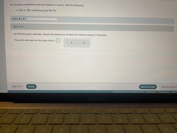 For the given confidence level and values of x and n, find the following.
x=44, n=98, confidence level 99.5%
Part: 0/3
Part 1 of 3
(a) Find the point estimate. Round the answers to at least four decimal places, if necessary.
The point estimate for the given data is
Skip Part.
Check
E
X
7100
5
MacBook Air
Save For Later
Submit Assignme
2023 McGraw Hill LLC. All Rights Reserved. Terms of Use | Privacy Center | Access
