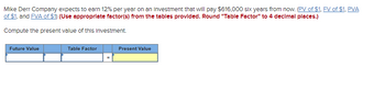 Mike Derr Company expects to earn 12% per year on an Investment that will pay $616,000 six years from now. (PV of $1, FV of $1, PVA
of $1, and FVA of $1) (Use appropriate factor(s) from the tables provided. Round "Table Factor" to 4 decimal places.)
Compute the present value of this Investment.
Future Value
Table Factor
Present Value