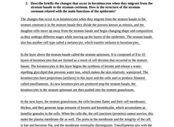 2. Describe briefly the changes that occur in keratinocytes when they migrate from the
stratum basale to the stratum corneum. How is the structure of the stratum
corneum related with the main functions of the epidermis?
The changes that occur to in keratinocytes when they migrate from the stratum basale to the
stratum corneum is in the stratum basale they divide the process known as mitosis, and the
daughter cells move up away from the stratum basale and begin changing shape and composition
as they undergo different stages while moving up the layers of the epidermis. The stratum basale
also has another cell type called a melanocyte, which transfer melanin to keratinocytes.
In the layer above the stratum basale called the stratum spinosum. It is composed of 8 to 10
layers of keratinocytes that are formed as a result of cell division that occurred in the stratum
basale. The keratinocytes in this layer begins the synthesis of keratin and release a water-
repelling glycolipid that prevents water loss, which makes the skin relatively waterproof. The
keratinocytes have projections (artifacts) in this layer and the cells start to produce filament
called tonofilaments. As new keratinocytes are produced atop the stratum basale, the
keratinocytes in the stratum spinosum are then pushed into the stratum granulosum.
In the next layer, the stratum granulosum, the cells become flatter and their cell membranes
thicken, and they generate large amounts of keratin and keratohyalin, which accumulates as
lamellar granules in the cells. When the cells die, the cell junctions (proteins) cannot survive, this
make the plasma membrane die as well. The pores in the membrane and the integrity of the cell
is lost and becomes flat, and the membrane eventually disintegrates. Tonofilaments mix with the