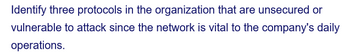 Identify three protocols in the organization that are unsecured or
vulnerable to attack since the network is vital to the company's daily
operations.