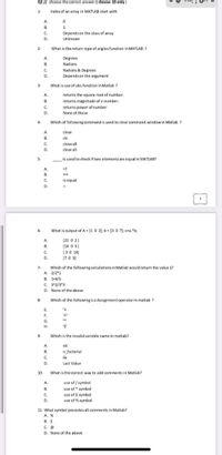 Q2 // choose the correct answer ( choose 10 only)
1-
Index of an array in MATLAB start with
A.
B.
В.
1
C.
Depends on the class of array
D.
Unknown
2-
What is the return type of angles function in MATLAB ?
A.
Degrees
B.
Radians
C.
Radians & Degrees
Depends on the argument
D.
3-
What is use of abs function in Matlab ?
A.
returns the square root of number.
B.
returns magnitude of a number.
returns power of number
None of these
C.
4-
Which of following command is used to clear command window in Matlab ?
A.
clear
В.
clc
C.
close all
D.
clear all
is used to check if two elements are equal in MATLAB?
5-
A.
=!
В.
C.
Is equal
D.
6-
What is output of A = [1 0 2); b = [3 0 7); c=a. "b;
A.
[21 0 2)
B.
(14 0 3)
C.
[30 14]
(70 3)
D.
7-
Which of the following calculationsin Matlab would return the value 1?
A. 2/2*1
B. 1+4/5
C. 3^2/3*3
D. None of the above
8
Which of the following is a Assignment operator in matlab ?
E.
F.
G.
Н.
9-
Which is the invalid variable name in matlab?
A.
x6
B.
n_factorial
C.
6x
D.
Last Value
10-
What is the correct way to add comments in Matlab?
A.
use of / symbol
В.
use of symbol
C.
use of $ symbol
D.
use of % symbol
11- What symbol precedes all comments in Matlab?
A. %
B. $
C. @
D. None of the above
