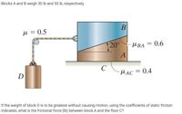 Blocks A and B weigh 30 lb and 50 lb, respectively.
u = 0.5
120°
MBA = 0.6
C
D
MAC = 0.4
If the weight of block D is to be greatest without causing motion, using the coefficients of static friction
indicated, what is the frictional force (Ib) between block A and the floor C?
