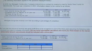 [The following information applies to the questions displayed below.]
In 2021, the Westgate Construction Company entered into a contract to construct a road for Santa Clara County for
$10,000,000. The road was completed in 2023. Information related to the contract is as follows:
Cost incurred during the year
Estimated costs to complete as of year-end
Billings during the year
Cash collections during the year
Westgate recognizes revenue over time according to percentage of completion.
Costs incurred during the year
Estimated costs to complete as of year-end
Revenue
Gross profit (loss)
2021
2022
2023
$2,542,000 $3,772,000 $2,074,600
5,658,000
1,886,000
2,020,000
1,810,000
5. Calculate the amount of revenue and gross profit (loss) to be recognized in each of the three years assuming the following costs
incurred and costs to complete information. (Do not round intermediate calculations and round your final answers to the nearest
whole dollar amount. Loss amounts should be indicated with a minus sign.)
2021
2022
4,294,000
3,800,000
3,686,000
4,390,000
2023
2021
2022
2023
$2,542,000 $3,810,000 $3,930,000
5,658,000 4,120,000
0