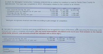 In 2021, the Westgate Construction Company entered into a contract to construct a road for Santa Clara County for
$10,000,000. The road was completed in 2023. Information related to the contract is as follows:
Cost incurred during the year
Estimated costs to complete as of year-end
Billings during the year
Cash collections during the year
Westgate recognizes revenue over time according to percentage of completion.
Costs incurred during the year
Estimated costs to complete as of year-end
Revenue
Gross profit (loss)
2021
$2,542,000
5,658,000
2,020,000
1,810,000
2021
4. Calculate the amount of revenue and gross profit (loss) to be recognized in each of the three years assuming the following costs
incurred and costs to complete information. (Do not round intermediate calculations and round your final answers to the nearest
whole dollar amount. Loss amounts should be indicated with a minus sign.)
2022
2022
$3,772,000
1,886,000
4,294,000 3,686,000
4,390,000
3,800,000
2023
$2,074,600
2021
2022
$2,542,000 $3,810,000
5,658,000 3,110,000
2023
0
2023
$3,210,000