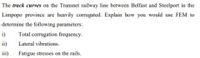 The track curves on the Transnet railway line between Belfast and Steelport in the
Limpopo province are heavily corrugated. Explain how you would use FEM to
determine the following parameters:
i)
Total corrugation frequency.
ii) Lateral vibrations.
ii)
Fatigue stresses on the rails.
