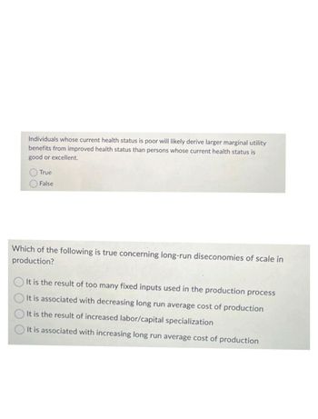 Individuals whose current health status is poor will likely derive larger marginal utility
benefits from improved health status than persons whose current health status is
good or excellent.
O True
O False
Which of the following is true concerning long-run diseconomies of scale in
production?
It is the result of too many fixed inputs used in the production process
It is associated with decreasing long run average cost of production
It is the result of increased labor/capital specialization
It is associated with increasing long run average cost of production