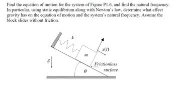 Find the equation of motion for the system of Figure P1.6, and find the natural frequency.
In particular, using static equilibrium along with Newton's law, determine what effect
gravity has on the equation of motion and the system's natural frequency. Assume the
block slides without friction.
80
x(t)
m
Frictionless
A
surface