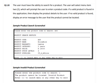 Q.1.8
The user must have the ability to search for a product. The user will select menu item
two (2), which will prompt the user to enter a product code. If a valid product is found in
the application, then display the product details to the user. If no valid product is found,
display an error message to the user that the product cannot be located.
Sample Product Search Screenshot
Please enter the product code to search: A55
*********************
PRODUCT SEARCH RESULTS
PRODUCT CODE:
PRODUCT NAME:
PRODUCT WARRANTY:
PRODUCT CATEGORY:
PRODUCT PRICE:
PRODUCT STOOCK LEVELS:
PRODUCT SUPPLIER:
A55
EliteBook
Laptop
2 years
R 15000
3
IT_4_Africa
*******
Enter (1) to launch menu or any other key to exit
Sample Invalid Product Screenshot
Please enter the product code to search: 1
| The product cannot be located. Invalid Product
Enter (1) to launch menu or any other key to exit
