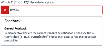 **Question**

What is \( P(\bar{x} < 1.12) \)? Use 4 decimal places.

**Answer Attempt**

0.2184

**Feedback**

**General Feedback**

Remember to calculate the correct standard deviation for \(\bar{x}\), then use the = `norm.dist(x, \mu, \sigma, cumulative?)` function in Excel to find the requested probability.