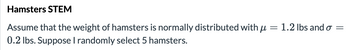 **Hamsters STEM**

Assume that the weight of hamsters is normally distributed with \( \mu = 1.2 \) lbs and \( \sigma = 0.2 \) lbs. Suppose I randomly select 5 hamsters.