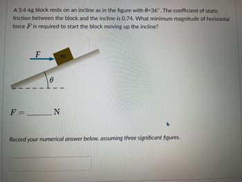 **Text:**

A 3.4-kg block rests on an incline as in the figure with θ = 36°. The coefficient of static friction between the block and the incline is 0.74. What minimum magnitude of horizontal force \( F \) is required to start the block moving up the incline?

\[ F = \, \_\_\_\_ \, \text{N} \]

Record your numerical answer below, assuming three significant figures.

**Diagram Explanation:**

The diagram shows a block with mass \( m \) on an inclined plane. The plane makes an angle \( θ \) with the horizontal. A horizontal force \( F \) is applied to the block. The angle \( θ \) is marked on the inclined plane.