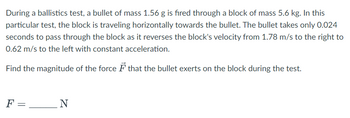 **Ballistics Test Analysis**

During a ballistics test, a bullet of mass 1.56 g is fired through a block of mass 5.6 kg. In this particular test, the block is traveling horizontally towards the bullet. The bullet takes only 0.024 seconds to pass through the block as it reverses the block's velocity from 1.78 m/s to the right to 0.62 m/s to the left with constant acceleration.

Find the magnitude of the force \( \vec{F} \) that the bullet exerts on the block during the test.

\[ F = \,  \_\_\_\_\_ \, \text{N} \]