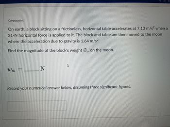 Computation.
On earth, a block sitting on a frictionless, horizontal table accelerates at 7.13 m/s² when a
21-N horizontal force is applied to it. The block and table are then moved to the moon
where the acceleration due to gravity is 1.64 m/s².
Find the magnitude of the block's weight wm on the moon.
Wm
N
Record your numerical answer below, assuming three significant figures.