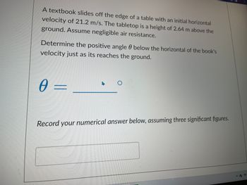 A textbook slides off the edge of a table with an initial horizontal
velocity of 21.2 m/s. The tabletop is a height of 2.64 m above the
ground. Assume negligible air resistance.
Determine the positive angle below the horizontal of the book's
velocity just as its reaches the ground.
0 =
O
Record your numerical answer below, assuming three significant figures.