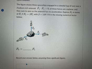 2
Algebraic manipulation.
The figure shows three spaceships engaged in a celestial tug-of-war over a
rhodium-rich asteroid. F₁ F₂0, all three forces are coplanar, and
F. ·
they sum to zero so the asteroid has no acceleration. Express F3 in terms
of F₁ if F2= BF₁ with 3 = 3.89. Fill in the missing numerical factor
below.
F3
F3 =____
F₂
F₁
F₁
Record your answer below, assuming three significant figures.