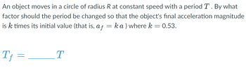 An object moves in a circle of radius R at constant speed with a period T. By what
factor should the period be changed so that the object's final acceleration magnitude
is k times its initial value (that is, af = ka) where k = 0.53.
Tf=
=
T