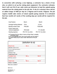 In connection with surfacing a new highway, a contractor has a choice of two
sites on which to set up the mixing plant equipment. The contractor estimates
that it will cost P51.75 per cubic meter per kilometer to haul the asphalt paving
material from the mixing plant to the job site. If site B is selected, there will be
an added charge of P600 per day for a flagman and it needs 2 flagman. The job
requires 50,000 cubic meters of mixed asphalt paving material. It is estimated
that four months (17 weeks of five working days per week) will be required for
the job.
Cost Factors
Site A
Site B
Average hauling distance
6 km
4.3 km
Monthly rental of site
P45,000
P225,000
Cost to setup and
remove equipment
P675,000
P1,125,000
Hauling expense
P51.75/ Cu.m/km
P51.75/ Cu.m/km
a) Compare the two sites in terms of their fixed, variable,
and total costs.
b) For the selected site, how much profit can be made if
it is paid P362.25 per cubic meter delivered to the job
site?
(solution to a)
Fixed Costs
Site A
Site B
Monthly rental of site
Cost to setup and remove
еquipment
Flagman wage
Total Fixed Costs
Variable Costs
Hauling expense
Site A
Site B
Total Costs
Fixed + Variable
Site A
Site B
What site is better?
Sol'n to b
REVENUE = ?
PROFIT = ?
