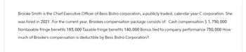 Brooke Smith is the Chief Executive Officer of Bess Bistro corporation, a publicly traded, calendar year C corporation. She
was hired in 2021. For the current year, Brookes compensation package consists of: Cash compensation $1,750,000
Nontaxable fringe benefits 185,000 Taxable fringe benefits 140,000 Bonus tied to company performance 750,000 How
much of Brooke's compensation is deductible by Bess Bistro Corporation?