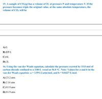 15. A sample of CO2(g) has a volume of 2L at pressure P and temperature T. If the
pressure becomes triple the original value, at the same absolute temperature, the
volume of CO2 will be
A) L
B) 2/3 L
C) 6L
D) 2L
16. Using the van der Waals equation, calculate the pressure exerted by 15.0 mol of
carbon dioxide confined to a 3.00-L vessel at 56.0 °C. Note: Values for a and b in the
van der Waals equation: a = 3.59 L2.atm/mol, and b = 0.0427 L/mol.
A) 23.2 atm
B) 2.16 atm
C) 81.9 atm
D) 81.9 atm
