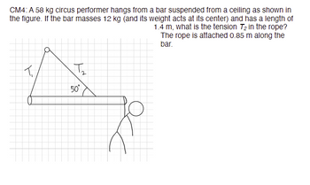 **Problem CM4:**

A 58 kg circus performer hangs from a bar suspended from a ceiling as shown in the figure. If the bar has a mass of 12 kg (and its weight acts at its center) and has a length of 1.4 m, what is the tension \( T_2 \) in the rope? The rope is attached 0.85 m along the bar.

**Diagram Explanation:**

- The diagram shows a horizontal bar with a circus performer hanging from the end.
- The bar is supported by two forces: \( T_1 \) and \( T_2 \).
- \( T_1 \) is the force exerted by the ceiling on the rope, directed upwards.
- \( T_2 \) is the tension in the rope, making an angle of 50 degrees with the bar.
- The center of mass of the bar is shown, indicating where the weight of the bar acts.

**Given Data:**

- Mass of performer: 58 kg
- Mass of bar: 12 kg
- Length of bar: 1.4 m
- Attachment point of rope along the bar: 0.85 m from the pivot
- Angle of tension \( T_2 \): 50 degrees

The task is to calculate the tension \( T_2 \) in the rope using statics principles and the given conditions.