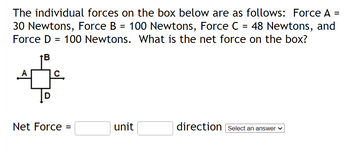 The individual forces on the box below are as follows: Force A =
30 Newtons, Force B = 100 Newtons, Force C = 48 Newtons, and
Force D = 100 Newtons. What is the net force on the box?
↑B
Net Force =
unit
direction Select an answer