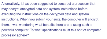 Alternatively, it has been suggested to construct a processor that
may decrypt encrypted data and system instructions before
executing the instructions on the decrypted data and system
instructions. When you submit your suits, the computer will encrypt
them. I was wondering what benefits there are to using such a
powerful computer. To what specifications must this sort of computer
processor adhere?