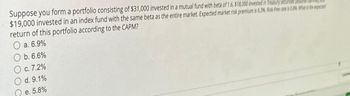 Suppose you form a portfolio consisting of $31,000 invested in a mutual fund with beta of 1.6, $18,000 invested in Treasury securities
$19,000 invested in an index fund with the same beta as the entire market. Expected market risk premium is 6.3%. Risk-free rate is 0.8% What is the exped
return of this portfolio according to the CAPM?
O a. 6.9%
Ob. 6.6%
O c. 7.2%
d. 9.1%
e. 5.8%