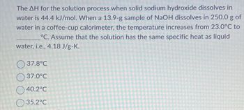 The AH for the solution process when solid sodium hydroxide dissolves in
water is 44.4 kJ/mol. When a 13.9-g sample of NaOH dissolves in 250.0 g of
water in a coffee-cup calorimeter, the temperature increases from 23.0°C to
°C. Assume that the solution has the same specific heat as liquid
water, i.e., 4.18 J/g-K.
37.8°C
37.0°C
40.2°C
35.2°C