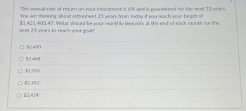 The annual rate of return on your investment is 6% and is guaranteed for the next 23 years.
You are thinking about retirement 23 years from today if you reach your target of
$1,421,403.47. What should be your monthly deposits at the end of each month for the
next 23 years to reach your goal?
O $2,400
O $2,448
$2,376
$2,352
O $2,424