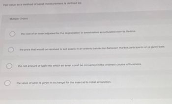 Fair value as a method of asset measurement is defined as:
Multiple Choice
O
O
the cost of an asset adjusted for the depreciation or amortization accumulated over its lifetime.
price that would be received to sell assets in an orderly transaction between market participants on a given date.
the net amount of cash into which an asset could be converted in the ordinary course of business.
the value of what is given in exchange for the asset at its initial acquisition.