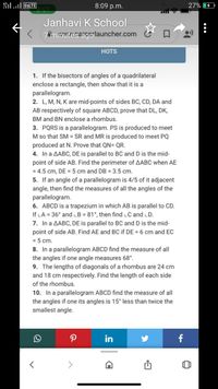 il VOLTE
8:09 p.m.
27%
Janhavi K School
< 7minuteseigolauncher.com
HOTS
1. If the bisectors of angles of a quadrilateral
enclose a rectangle, then show that it is a
parallelogram.
2. L, M, N, K are mid-points of sides BC, CD, DA and
AB respectively of square ABCD, prove that DL, DK,
BM and BN enclose a rhombus.
3. PQRS is a parallelogram. PS is produced to meet
M so that SM = SR and MR is produced to meet PQ
produced at N. Prove that QN= QR.
4. In a AABC, DE is parallel to BC and D is the mid-
point of side AB. Find the perimeter of AABC when AE
= 4.5 cm, DE = 5 cm and DB = 3.5 cm.
5. If an angle of a parallelogram is 4/5 of it adjacent
angle, then find the measures of all the angles of the
parallelogram.
6. ABCD is a trapezium in which AB is parallel to CD.
If LA = 36° and LB = 81°, then find LC and LD.
7. In a AABC, DE is parallel to BC and D is the mid-
point of side AB. Find AE and BC if DE = 6 cm and EC
= 5 cm.
8. In a parallelogram ABCD find the measure of all
the angles if one angle measures 68°.
9. The lengths of diagonals of a rhombus are 24 cm
and 18 cm respectively. Find the length of each side
of the rhombus.
10. In a parallelogram ABCD find the measure of all
the angles if one its angles is 15° less than twice the
smallest angle.
in
f
•..

