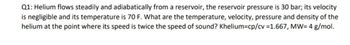 Q1: Helium flows steadily and adiabatically from a reservoir, the reservoir pressure is 30 bar; its velocity
is negligible and its temperature is 70 F. What are the temperature, velocity, pressure and density of the
helium at the point where its speed is twice the speed of sound? Khelium-cp/cv =1.667, MW= 4 g/mol.