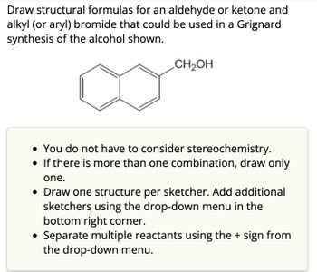 Draw structural formulas for an aldehyde or ketone and
alkyl (or aryl) bromide that could be used in a Grignard
synthesis of the alcohol shown.
CH₂OH
• You do not have to consider stereochemistry.
• If there is more than one combination, draw only
one.
• Draw one structure per sketcher. Add additional
sketchers using the drop-down menu in the
bottom right corner.
Separate multiple reactants using the + sign from
the drop-down menu.