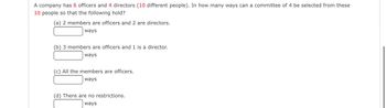 A company has 6 officers and 4 directors (10 different people). In how many ways can a committee of 4 be selected from these
10 people so that the following hold?
(a) 2 members are officers and 2 are directors.
ways
(b) 3 members are officers and 1 is a director.
ways
(c) All the members are officers.
ways
(d) There are no restrictions.
ways