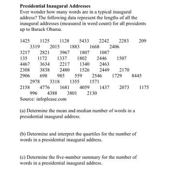 Presidential Inaugural Addresses
Ever wonder how many words are in a typical inaugural
address? The following data represent the lengths of all the
inaugural addresses (measured in word count) for all presidents
up to Barack Obama.
1425 1125 1128 5433 2242 2283
3319 2015
3217
135
4467
3634
2308 3838
2906
2821
1172
3967
1337
1883
2217
2480
698 985
1807
1802
1668 2406
559
2978 3318 1355
1087
2446
1507
1340
2463
1526 2449 2170
2546 1729 8445
1571
2158 4776 1681 4059 1437 2073
996 4388 3801 2130
Source: infoplease.com
(a) Determine the mean and median number of words in a
presidential inaugural address.
(b) Determine and interpret the quartiles for the number of
words in a presidential inaugural address.
209
(c) Determine the five-number summary for the number of
words in a presidential inaugural address.
1175